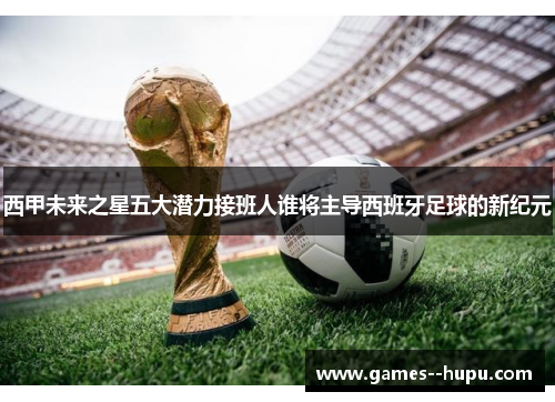 西甲未来之星五大潜力接班人谁将主导西班牙足球的新纪元