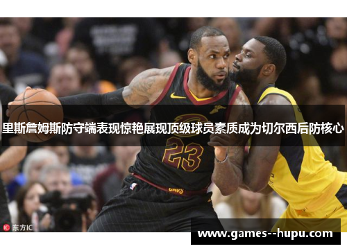 里斯詹姆斯防守端表现惊艳展现顶级球员素质成为切尔西后防核心