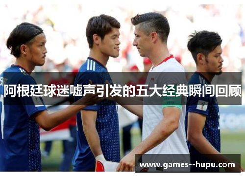 阿根廷球迷嘘声引发的五大经典瞬间回顾