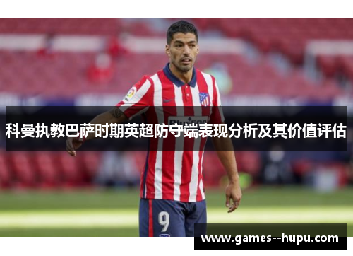 科曼执教巴萨时期英超防守端表现分析及其价值评估 科曼执教巴萨时期英超防守端表现分析及其价值评估