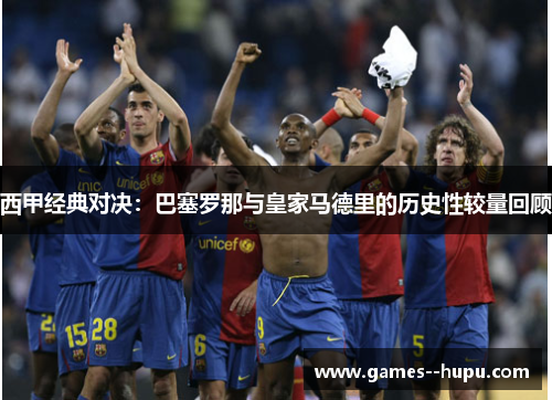 西甲经典对决:巴塞罗那与皇家马德里的历史性较量回顾 西甲经典对决:巴塞罗那与皇家马德里的历史性较量回顾