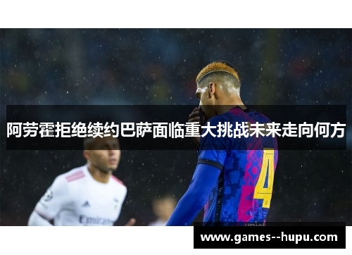 阿劳霍拒绝续约巴萨面临重大挑战未来走向何方 阿劳霍拒绝续约巴萨面临重大挑战未来走向何方