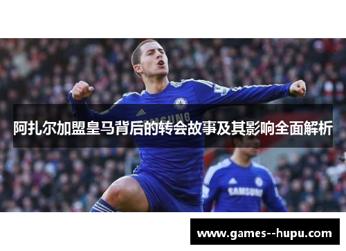 阿扎尔加盟皇马背后的转会故事及其影响全面解析 阿扎尔加盟皇马背后的转会故事及其影响全面解析