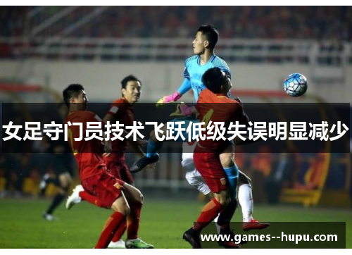 女足守门员技术飞跃低级失误明显减少 女足守门员技术飞跃低级失误明显减少