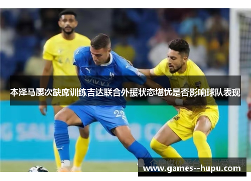 本泽马屡次缺席训练吉达联合外援状态堪忧是否影响球队表现 本泽马屡次缺席训练吉达联合外援状态堪忧是否影响球队表现