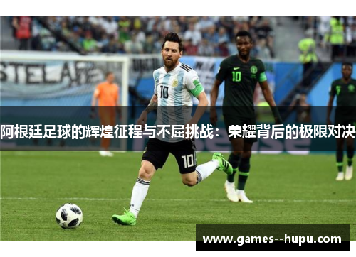 阿根廷足球的辉煌征程与不屈挑战：荣耀背后的极限对决