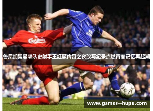 鲁尼加冕曼联队史射手王红魔传奇之夜改写纪录点燃青春记忆再起潮
