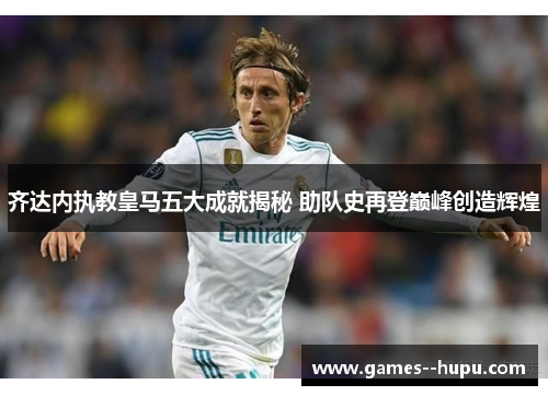 齐达内执教皇马五大成就揭秘 助队史再登巅峰创造辉煌