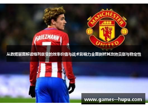 从数据层面解读格列兹曼的效率价值与战术影响力全面剖析其攻防贡献与稳定性