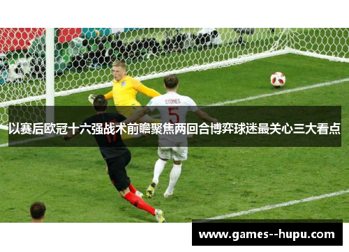 以赛后欧冠十六强战术前瞻聚焦两回合博弈球迷最关心三大看点