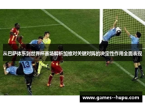 从巴萨体系到世界杯赛场解析加维对关键对阵的决定性作用全面表现