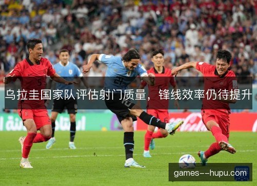 乌拉圭国家队评估射门质量,锋线效率仍待提升 乌拉圭国家队评估射门质量,锋线效率仍待提升